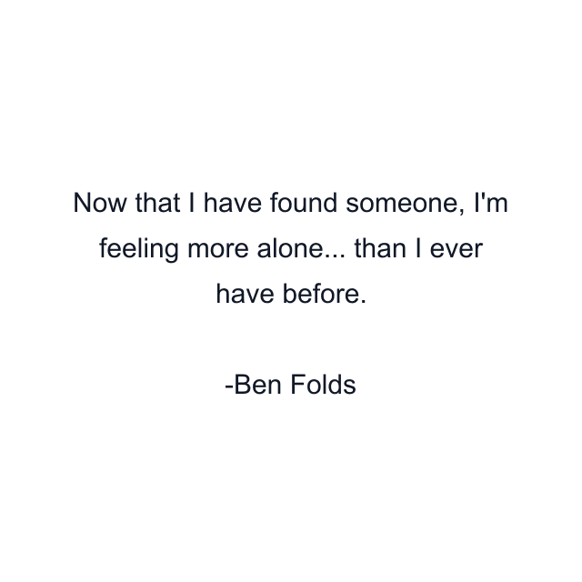 Now that I have found someone, I'm feeling more alone... than I ever have before.