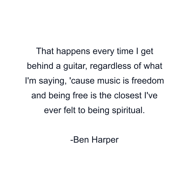 That happens every time I get behind a guitar, regardless of what I'm saying, 'cause music is freedom and being free is the closest I've ever felt to being spiritual.