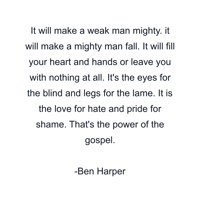 It will make a weak man mighty. it will make a mighty man fall. It will fill your heart and hands or leave you with nothing at all. It's the eyes for the blind and legs for the lame. It is the love for hate and pride for shame. That's the power of the gospel.