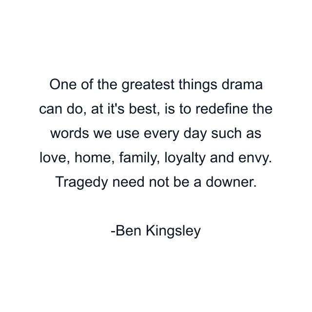 One of the greatest things drama can do, at it's best, is to redefine the words we use every day such as love, home, family, loyalty and envy. Tragedy need not be a downer.