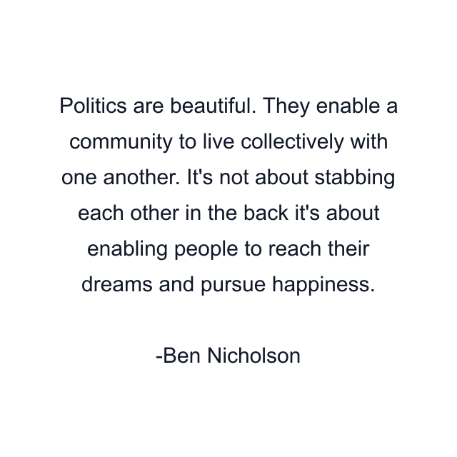 Politics are beautiful. They enable a community to live collectively with one another. It's not about stabbing each other in the back it's about enabling people to reach their dreams and pursue happiness.