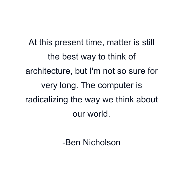 At this present time, matter is still the best way to think of architecture, but I'm not so sure for very long. The computer is radicalizing the way we think about our world.