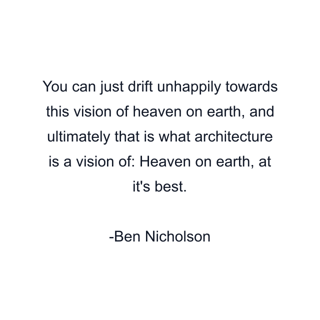 You can just drift unhappily towards this vision of heaven on earth, and ultimately that is what architecture is a vision of: Heaven on earth, at it's best.