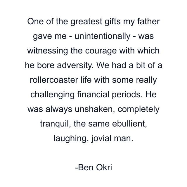 One of the greatest gifts my father gave me - unintentionally - was witnessing the courage with which he bore adversity. We had a bit of a rollercoaster life with some really challenging financial periods. He was always unshaken, completely tranquil, the same ebullient, laughing, jovial man.