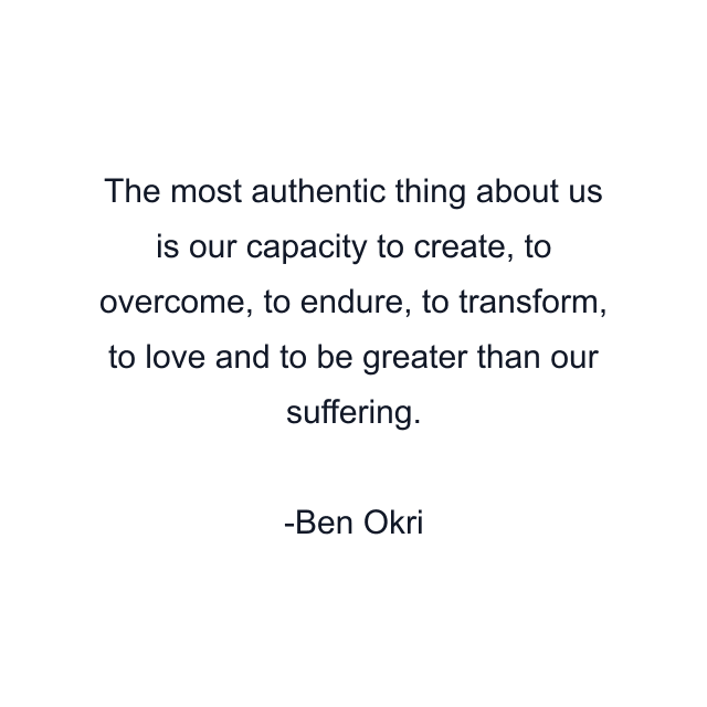 The most authentic thing about us is our capacity to create, to overcome, to endure, to transform, to love and to be greater than our suffering.