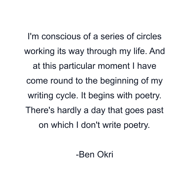 I'm conscious of a series of circles working its way through my life. And at this particular moment I have come round to the beginning of my writing cycle. It begins with poetry. There's hardly a day that goes past on which I don't write poetry.