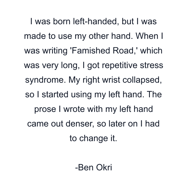 I was born left-handed, but I was made to use my other hand. When I was writing 'Famished Road,' which was very long, I got repetitive stress syndrome. My right wrist collapsed, so I started using my left hand. The prose I wrote with my left hand came out denser, so later on I had to change it.