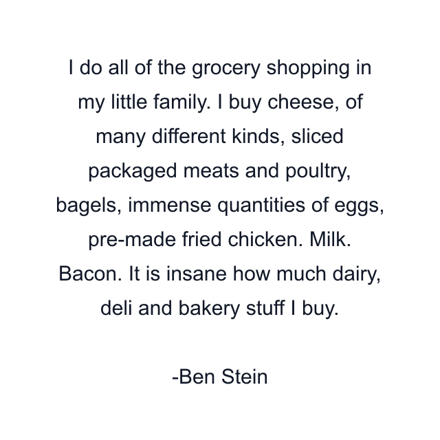 I do all of the grocery shopping in my little family. I buy cheese, of many different kinds, sliced packaged meats and poultry, bagels, immense quantities of eggs, pre-made fried chicken. Milk. Bacon. It is insane how much dairy, deli and bakery stuff I buy.