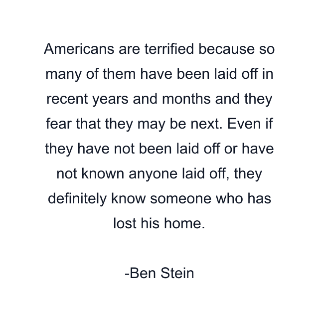 Americans are terrified because so many of them have been laid off in recent years and months and they fear that they may be next. Even if they have not been laid off or have not known anyone laid off, they definitely know someone who has lost his home.