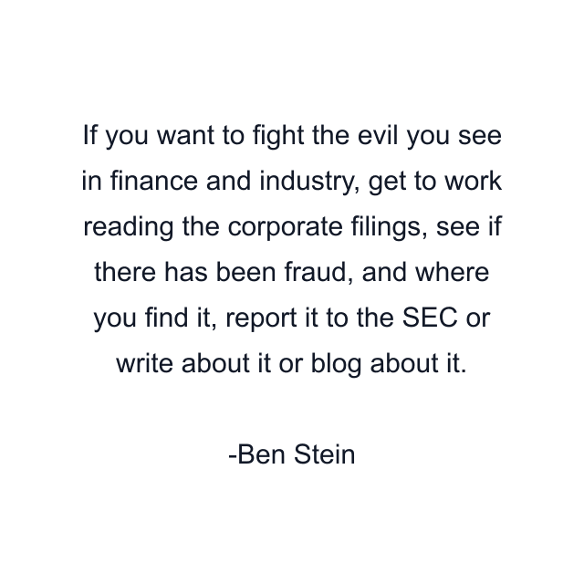 If you want to fight the evil you see in finance and industry, get to work reading the corporate filings, see if there has been fraud, and where you find it, report it to the SEC or write about it or blog about it.