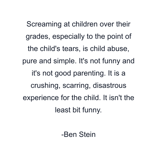 Screaming at children over their grades, especially to the point of the child's tears, is child abuse, pure and simple. It's not funny and it's not good parenting. It is a crushing, scarring, disastrous experience for the child. It isn't the least bit funny.