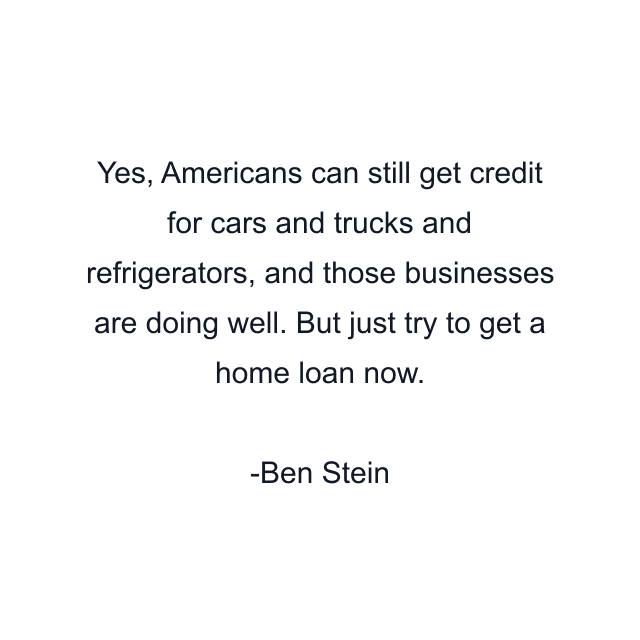 Yes, Americans can still get credit for cars and trucks and refrigerators, and those businesses are doing well. But just try to get a home loan now.