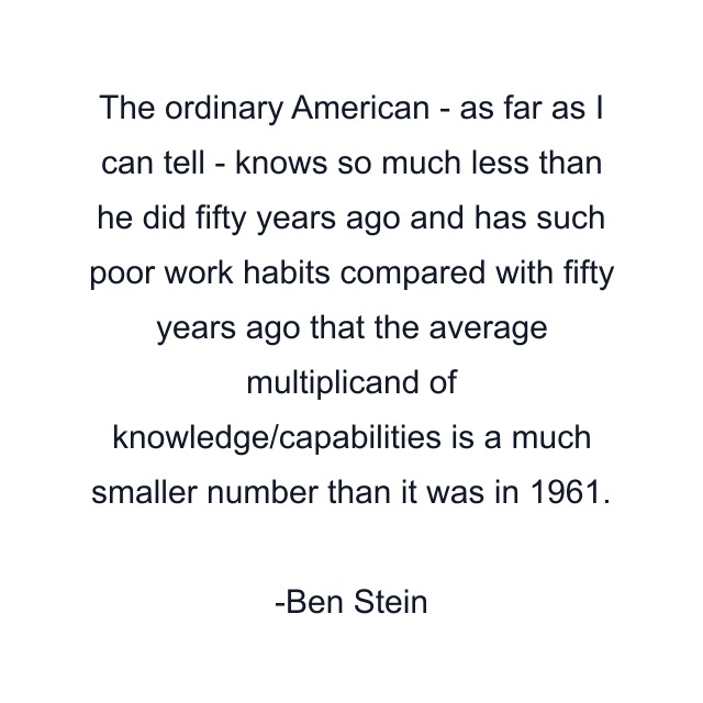 The ordinary American - as far as I can tell - knows so much less than he did fifty years ago and has such poor work habits compared with fifty years ago that the average multiplicand of knowledge/capabilities is a much smaller number than it was in 1961.