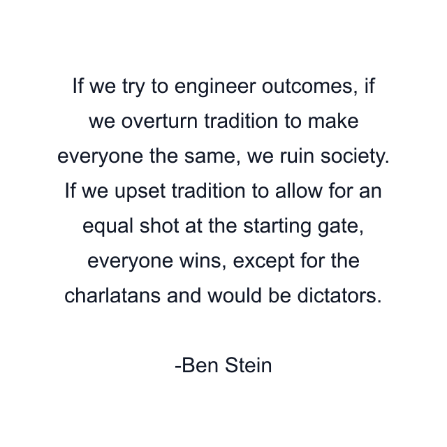 If we try to engineer outcomes, if we overturn tradition to make everyone the same, we ruin society. If we upset tradition to allow for an equal shot at the starting gate, everyone wins, except for the charlatans and would be dictators.