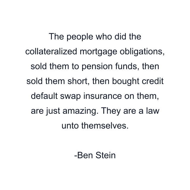 The people who did the collateralized mortgage obligations, sold them to pension funds, then sold them short, then bought credit default swap insurance on them, are just amazing. They are a law unto themselves.