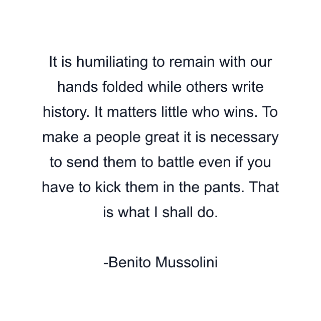 It is humiliating to remain with our hands folded while others write history. It matters little who wins. To make a people great it is necessary to send them to battle even if you have to kick them in the pants. That is what I shall do.