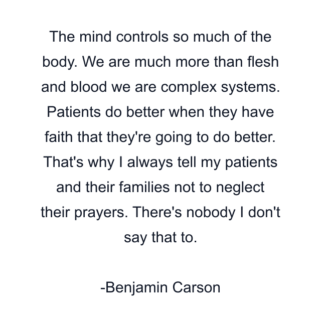 The mind controls so much of the body. We are much more than flesh and blood we are complex systems. Patients do better when they have faith that they're going to do better. That's why I always tell my patients and their families not to neglect their prayers. There's nobody I don't say that to.