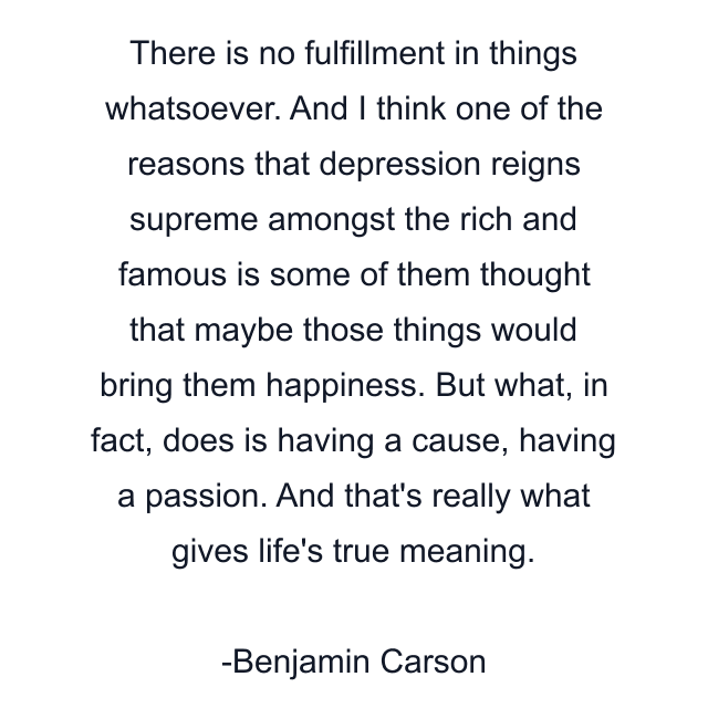 There is no fulfillment in things whatsoever. And I think one of the reasons that depression reigns supreme amongst the rich and famous is some of them thought that maybe those things would bring them happiness. But what, in fact, does is having a cause, having a passion. And that's really what gives life's true meaning.