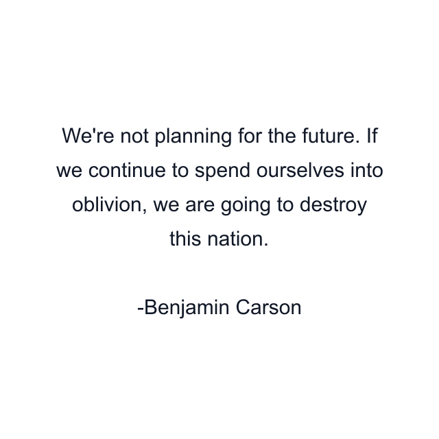 We're not planning for the future. If we continue to spend ourselves into oblivion, we are going to destroy this nation.