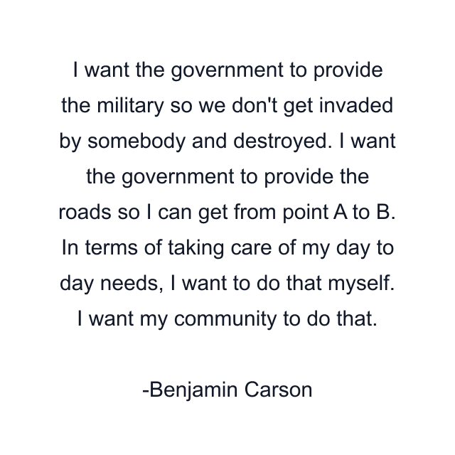 I want the government to provide the military so we don't get invaded by somebody and destroyed. I want the government to provide the roads so I can get from point A to B. In terms of taking care of my day to day needs, I want to do that myself. I want my community to do that.