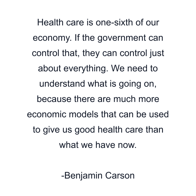 Health care is one-sixth of our economy. If the government can control that, they can control just about everything. We need to understand what is going on, because there are much more economic models that can be used to give us good health care than what we have now.