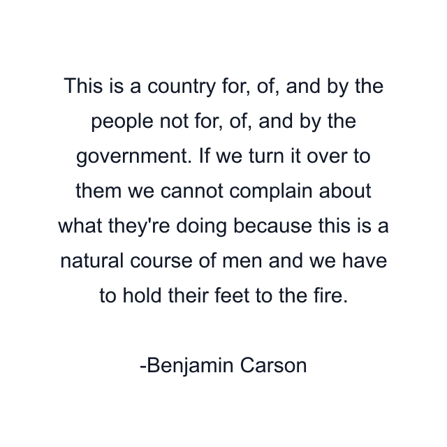 This is a country for, of, and by the people not for, of, and by the government. If we turn it over to them we cannot complain about what they're doing because this is a natural course of men and we have to hold their feet to the fire.