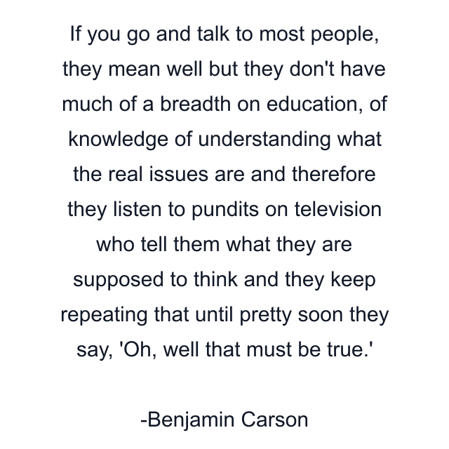 If you go and talk to most people, they mean well but they don't have much of a breadth on education, of knowledge of understanding what the real issues are and therefore they listen to pundits on television who tell them what they are supposed to think and they keep repeating that until pretty soon they say, 'Oh, well that must be true.'