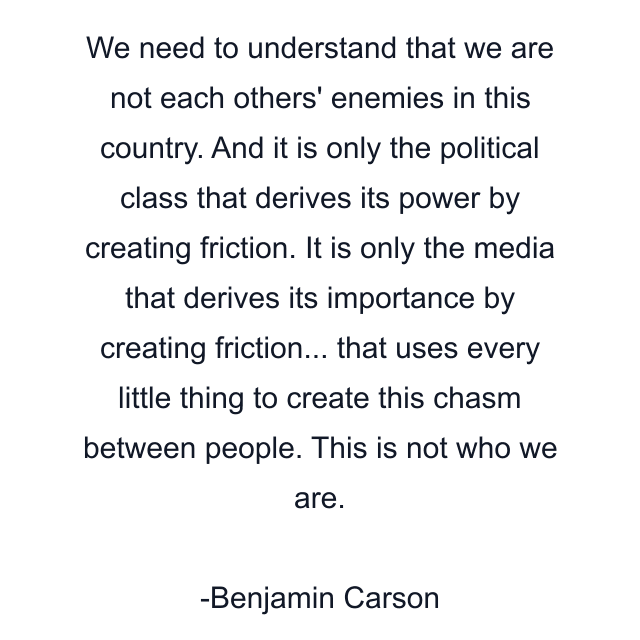 We need to understand that we are not each others' enemies in this country. And it is only the political class that derives its power by creating friction. It is only the media that derives its importance by creating friction... that uses every little thing to create this chasm between people. This is not who we are.