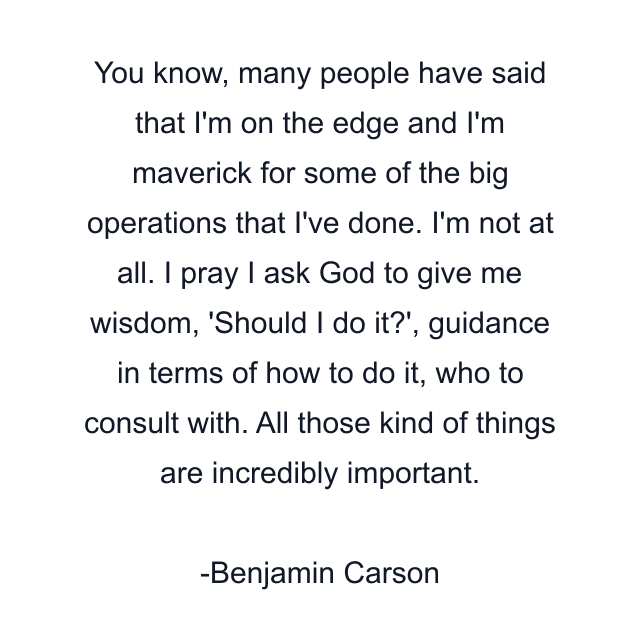 You know, many people have said that I'm on the edge and I'm maverick for some of the big operations that I've done. I'm not at all. I pray I ask God to give me wisdom, 'Should I do it?', guidance in terms of how to do it, who to consult with. All those kind of things are incredibly important.