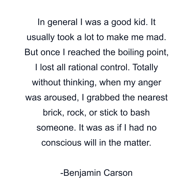 In general I was a good kid. It usually took a lot to make me mad. But once I reached the boiling point, I lost all rational control. Totally without thinking, when my anger was aroused, I grabbed the nearest brick, rock, or stick to bash someone. It was as if I had no conscious will in the matter.