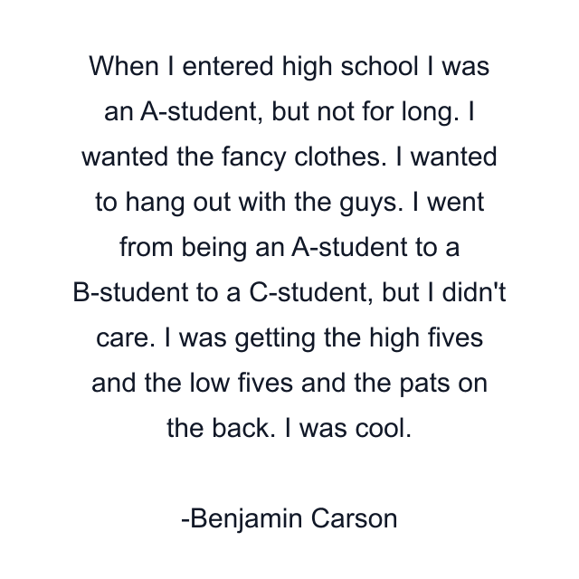 When I entered high school I was an A-student, but not for long. I wanted the fancy clothes. I wanted to hang out with the guys. I went from being an A-student to a B-student to a C-student, but I didn't care. I was getting the high fives and the low fives and the pats on the back. I was cool.