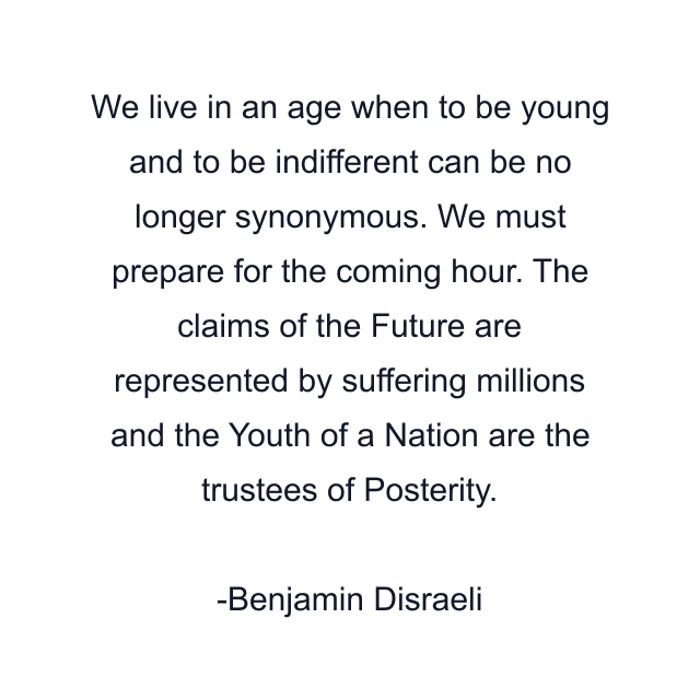 We live in an age when to be young and to be indifferent can be no longer synonymous. We must prepare for the coming hour. The claims of the Future are represented by suffering millions and the Youth of a Nation are the trustees of Posterity.