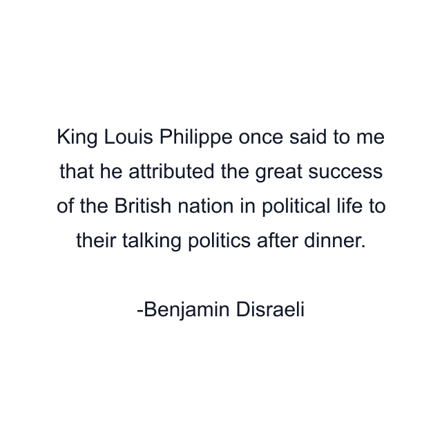 King Louis Philippe once said to me that he attributed the great success of the British nation in political life to their talking politics after dinner.