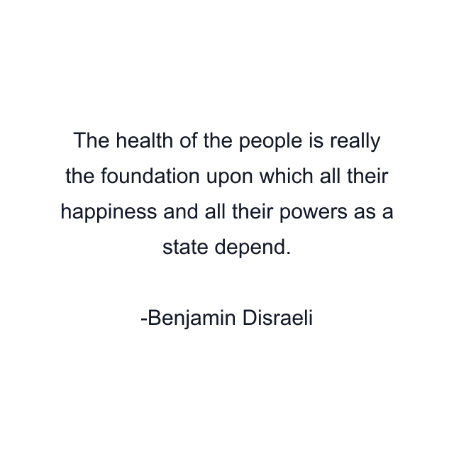 The health of the people is really the foundation upon which all their happiness and all their powers as a state depend.