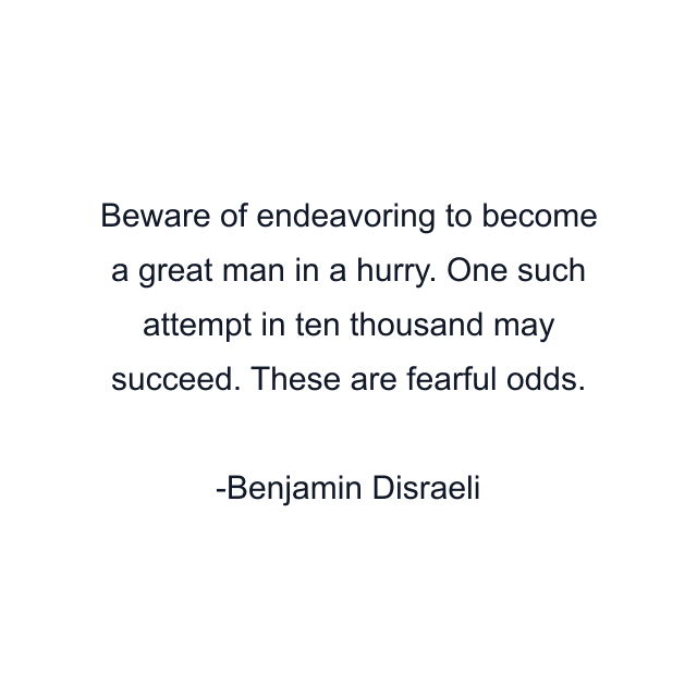 Beware of endeavoring to become a great man in a hurry. One such attempt in ten thousand may succeed. These are fearful odds.