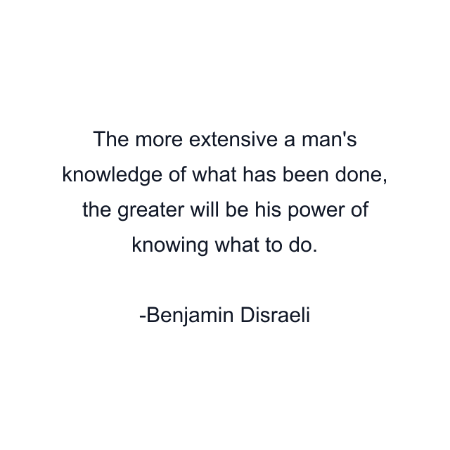 The more extensive a man's knowledge of what has been done, the greater will be his power of knowing what to do.