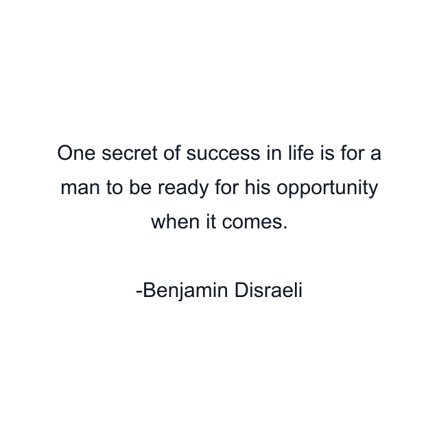 One secret of success in life is for a man to be ready for his opportunity when it comes.