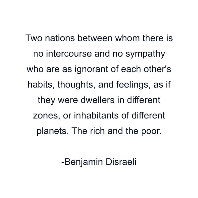 Two nations between whom there is no intercourse and no sympathy who are as ignorant of each other's habits, thoughts, and feelings, as if they were dwellers in different zones, or inhabitants of different planets. The rich and the poor.