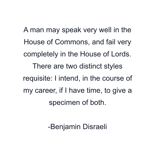 A man may speak very well in the House of Commons, and fail very completely in the House of Lords. There are two distinct styles requisite: I intend, in the course of my career, if I have time, to give a specimen of both.