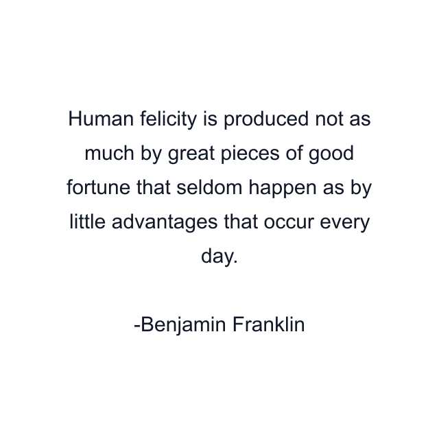 Human felicity is produced not as much by great pieces of good fortune that seldom happen as by little advantages that occur every day.