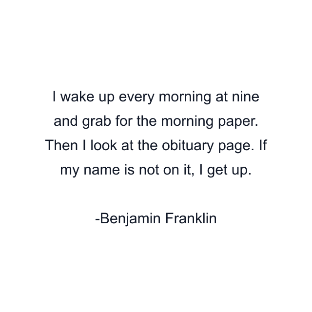 I wake up every morning at nine and grab for the morning paper. Then I look at the obituary page. If my name is not on it, I get up.