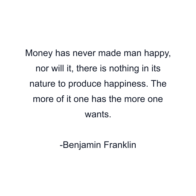 Money has never made man happy, nor will it, there is nothing in its nature to produce happiness. The more of it one has the more one wants.