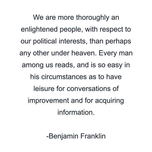 We are more thoroughly an enlightened people, with respect to our political interests, than perhaps any other under heaven. Every man among us reads, and is so easy in his circumstances as to have leisure for conversations of improvement and for acquiring information.