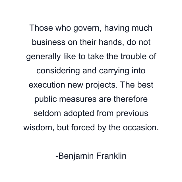 Those who govern, having much business on their hands, do not generally like to take the trouble of considering and carrying into execution new projects. The best public measures are therefore seldom adopted from previous wisdom, but forced by the occasion.