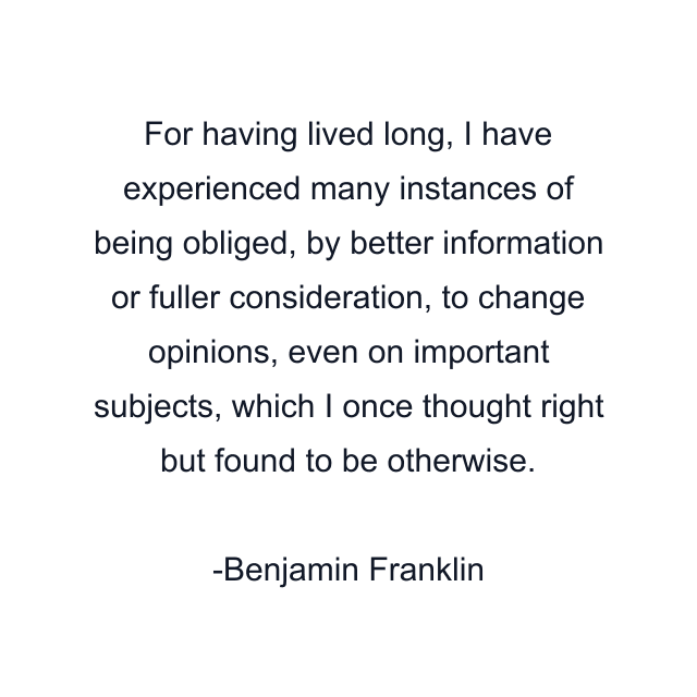 For having lived long, I have experienced many instances of being obliged, by better information or fuller consideration, to change opinions, even on important subjects, which I once thought right but found to be otherwise.