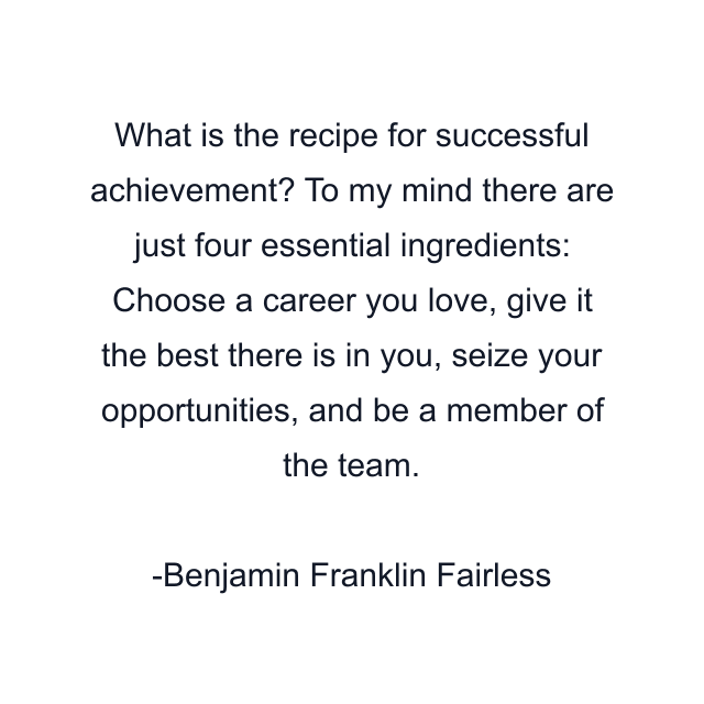 What is the recipe for successful achievement? To my mind there are just four essential ingredients: Choose a career you love, give it the best there is in you, seize your opportunities, and be a member of the team.