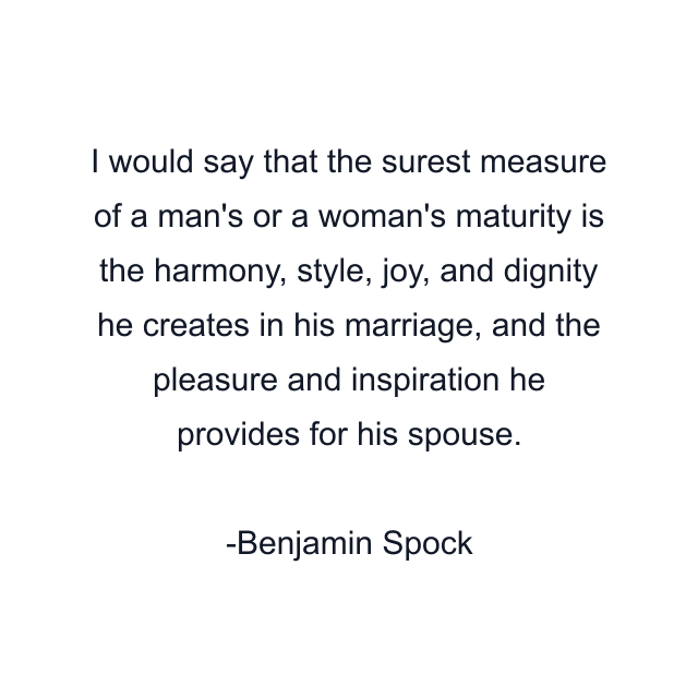 I would say that the surest measure of a man's or a woman's maturity is the harmony, style, joy, and dignity he creates in his marriage, and the pleasure and inspiration he provides for his spouse.