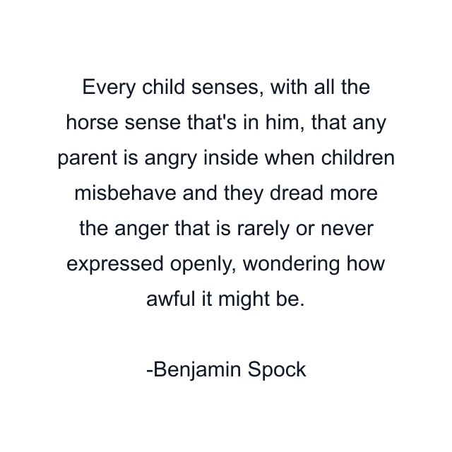 Every child senses, with all the horse sense that's in him, that any parent is angry inside when children misbehave and they dread more the anger that is rarely or never expressed openly, wondering how awful it might be.