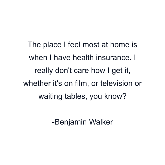 The place I feel most at home is when I have health insurance. I really don't care how I get it, whether it's on film, or television or waiting tables, you know?