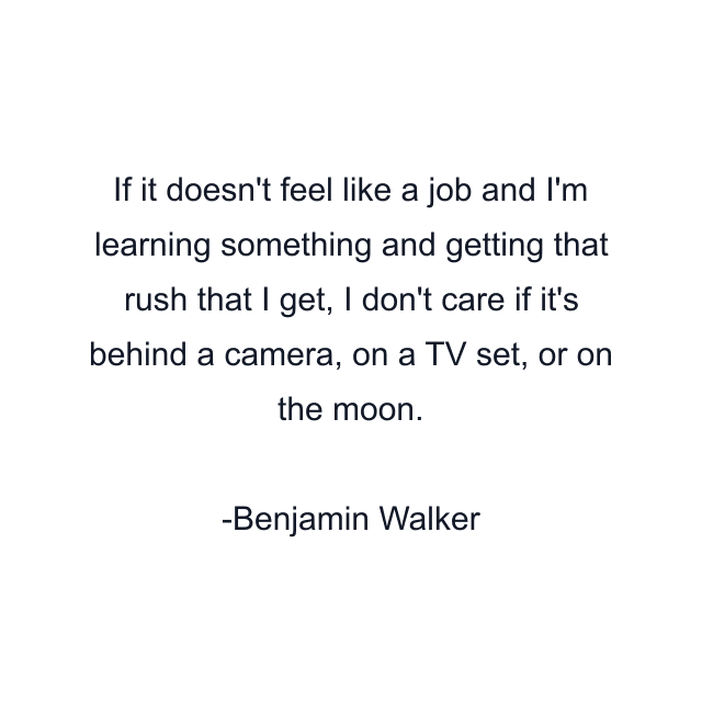 If it doesn't feel like a job and I'm learning something and getting that rush that I get, I don't care if it's behind a camera, on a TV set, or on the moon.